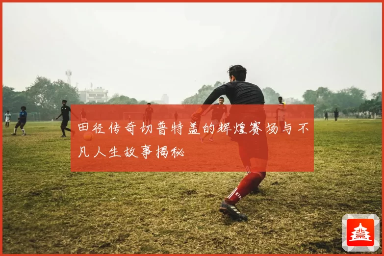 田径传奇切普特盖的辉煌赛场与不凡人生故事揭秘