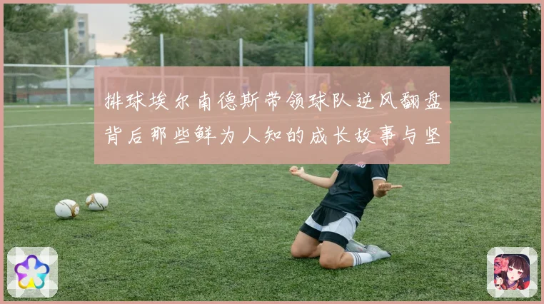 排球埃尔南德斯带领球队逆风翻盘背后那些鲜为人知的成长故事与坚持