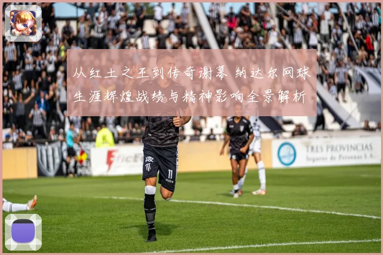 从红土之王到传奇谢幕 纳达尔网球生涯辉煌战绩与精神影响全景解析