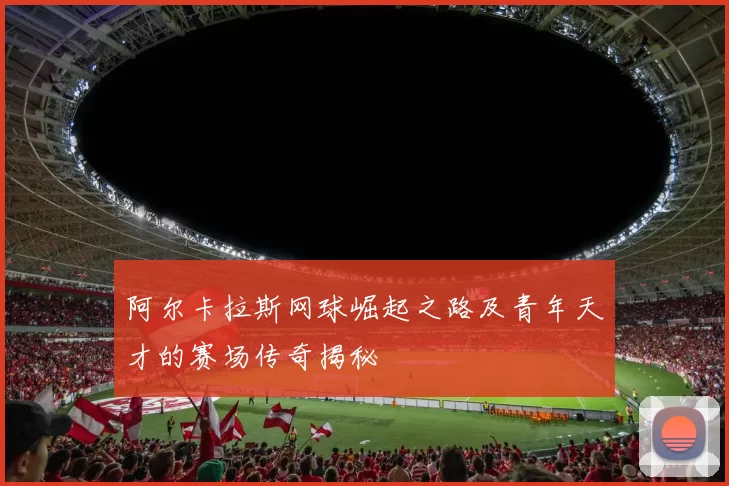 阿尔卡拉斯网球崛起之路及青年天才的赛场传奇揭秘