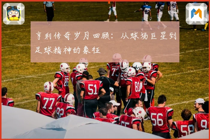 亨利传奇岁月回顾：从球场巨星到足球精神的象征