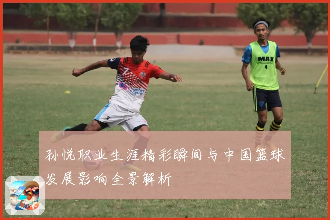 孙悦职业生涯精彩瞬间与中国篮球发展影响全景解析