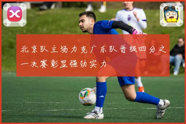 北京队主场力克广东队晋级四分之一决赛彰显强劲实力