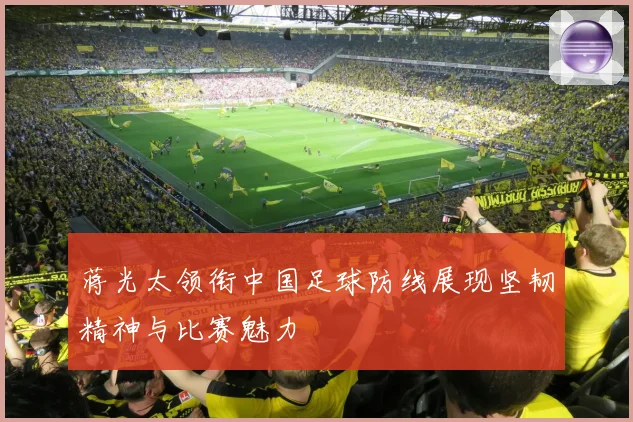 蒋光太领衔中国足球防线展现坚韧精神与比赛魅力