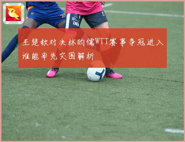 王楚钦对决林昀儒WTT赛事争冠进入谁能率先突围解析