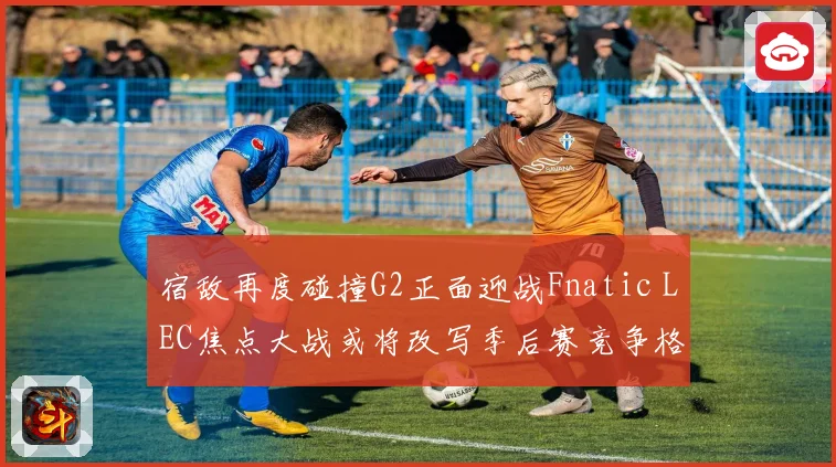 宿敌再度碰撞G2正面迎战Fnatic LEC焦点大战或将改写季后赛竞争格局