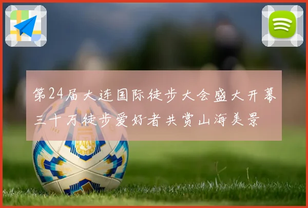 第24届大连国际徒步大会盛大开幕三十万徒步爱好者共赏山海美景