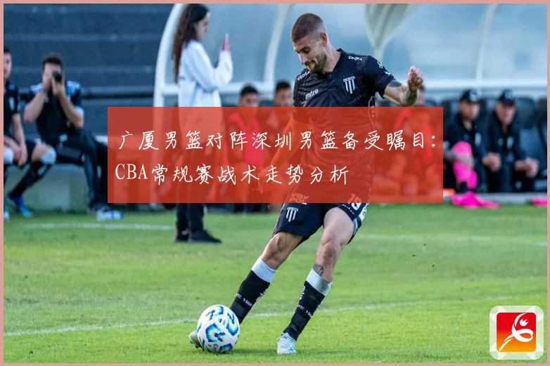 广厦男篮对阵深圳男篮备受瞩目：CBA常规赛战术走势分析