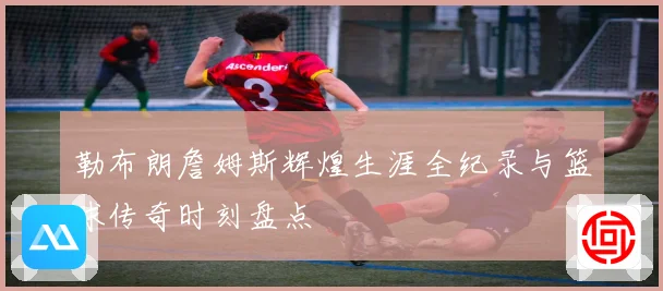勒布朗詹姆斯辉煌生涯全纪录与篮球传奇时刻盘点