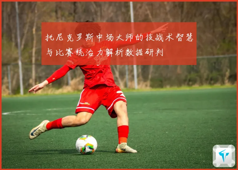 托尼克罗斯中场大师的技战术智慧与比赛统治力解析数据研判