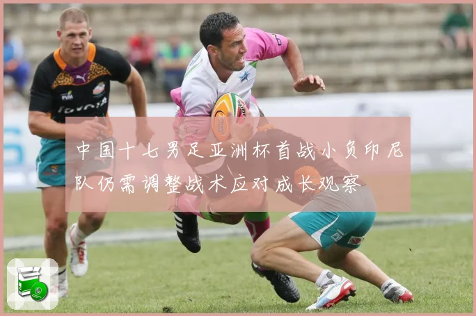 中国十七男足亚洲杯首战小负印尼队仍需调整战术应对成长观察