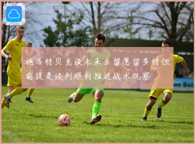 施洛特贝克谈未来去留愿留多特但前提是谈判顺利推进战术观察