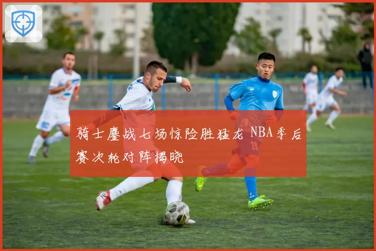 骑士鏖战七场惊险胜猛龙 NBA季后赛次轮对阵揭晓