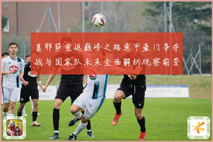 基耶萨重返巅峰之路意甲豪门争夺战与国家队未来全面解析观察前景