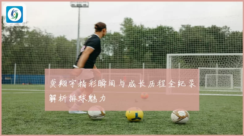 龚翔宇精彩瞬间与成长历程全纪录解析排球魅力
