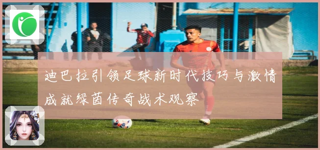 迪巴拉引领足球新时代技巧与激情成就绿茵传奇战术观察