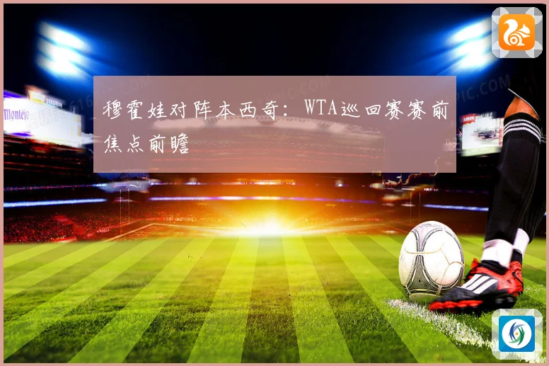 穆霍娃对阵本西奇：WTA巡回赛赛前焦点前瞻