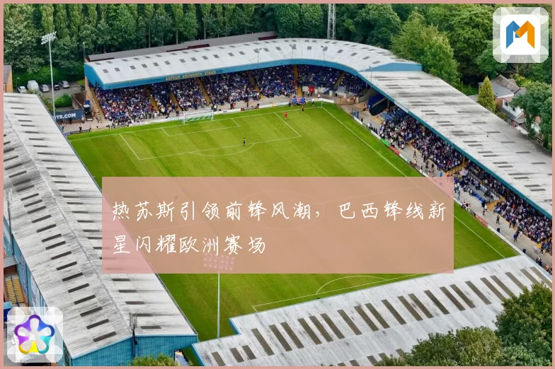 热苏斯引领前锋风潮，巴西锋线新星闪耀欧洲赛场