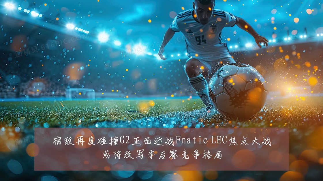 宿敌再度碰撞G2正面迎战Fnatic LEC焦点大战或将改写季后赛竞争格局