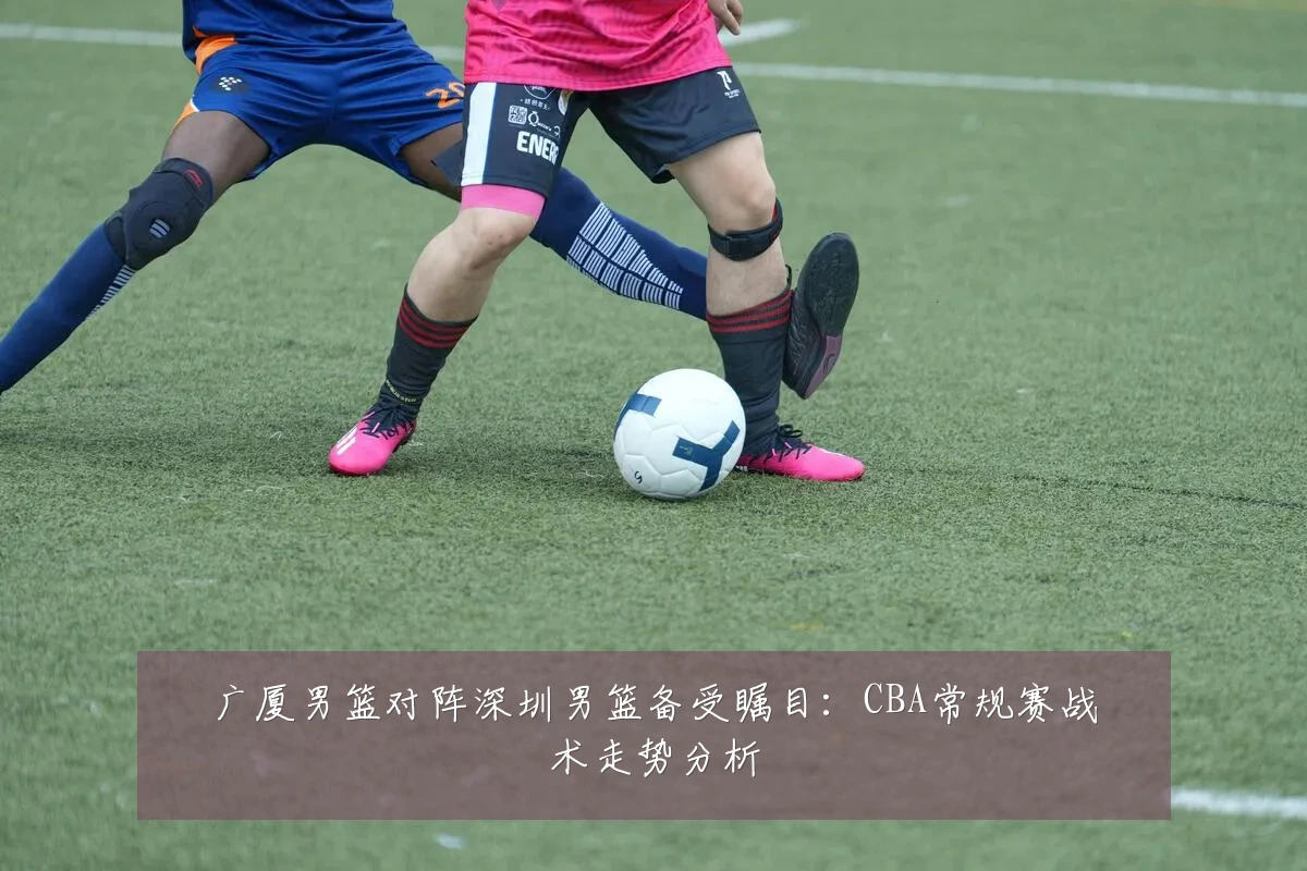 广厦男篮对阵深圳男篮备受瞩目：CBA常规赛战术走势分析