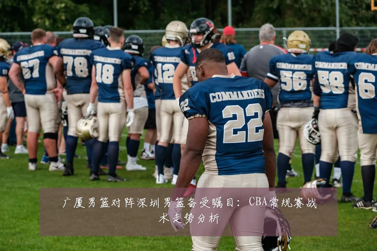 广厦男篮对阵深圳男篮备受瞩目：CBA常规赛战术走势分析